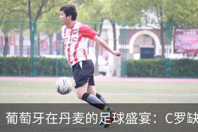 葡萄牙在丹麦的足球盛宴：C罗缺阵，B费成了“助攻机器”！