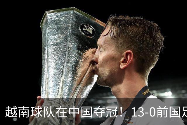 越南球队在中国夺冠！13-0前国足队长 5连胜30球+包揽3大奖项